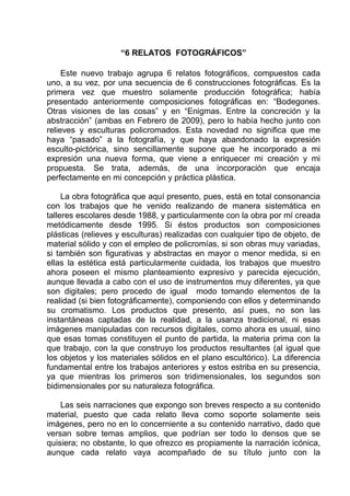 “6 RELATOS FOTOGRÁFICOS”

     Este nuevo trabajo agrupa 6 relatos fotográficos, compuestos cada
uno, a su vez, por una secuencia de 6 construcciones fotográficas. Es la
primera vez que muestro solamente producción fotográfica; había
presentado anteriormente composiciones fotográficas en: “Bodegones.
Otras visiones de las cosas” y en “Enigmas. Entre la concreción y la
abstracción” (ambas en Febrero de 2009), pero lo había hecho junto con
relieves y esculturas policromados. Esta novedad no significa que me
haya “pasado” a la fotografía, y que haya abandonado la expresión
esculto-pictórica, sino sencillamente supone que he incorporado a mi
expresión una nueva forma, que viene a enriquecer mi creación y mi
propuesta. Se trata, además, de una incorporación que encaja
perfectamente en mi concepción y práctica plástica.

     La obra fotográfica que aquí presento, pues, está en total consonancia
con los trabajos que he venido realizando de manera sistemática en
talleres escolares desde 1988, y particularmente con la obra por mí creada
metódicamente desde 1995. Si éstos productos son composiciones
plásticas (relieves y esculturas) realizadas con cualquier tipo de objeto, de
material sólido y con el empleo de policromías, si son obras muy variadas,
si también son figurativas y abstractas en mayor o menor medida, si en
ellas la estética está particularmente cuidada, los trabajos que muestro
ahora poseen el mismo planteamiento expresivo y parecida ejecución,
aunque llevada a cabo con el uso de instrumentos muy diferentes, ya que
son digitales; pero procedo de igual modo tomando elementos de la
realidad (si bien fotográficamente), componiendo con ellos y determinando
su cromatismo. Los productos que presento, así pues, no son las
instantáneas captadas de la realidad, a la usanza tradicional, ni esas
imágenes manipuladas con recursos digitales, como ahora es usual, sino
que esas tomas constituyen el punto de partida, la materia prima con la
que trabajo, con la que construyo los productos resultantes (al igual que
los objetos y los materiales sólidos en el plano escultórico). La diferencia
fundamental entre los trabajos anteriores y estos estriba en su presencia,
ya que mientras los primeros son tridimensionales, los segundos son
bidimensionales por su naturaleza fotográfica.

    Las seis narraciones que expongo son breves respecto a su contenido
material, puesto que cada relato lleva como soporte solamente seis
imágenes, pero no en lo concerniente a su contenido narrativo, dado que
versan sobre temas amplios, que podrían ser todo lo densos que se
quisiera; no obstante, lo que ofrezco es propiamente la narración icónica,
aunque cada relato vaya acompañado de su título junto con la
 