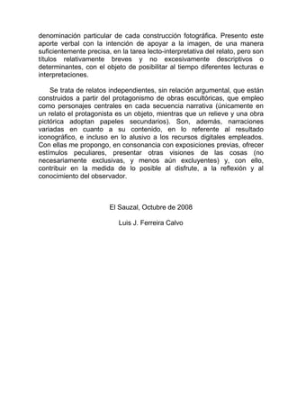 denominación particular de cada construcción fotográfica. Presento este
aporte verbal con la intención de apoyar a la imagen, de una manera
suficientemente precisa, en la tarea lecto-interpretativa del relato, pero son
títulos relativamente breves y no excesivamente descriptivos o
determinantes, con el objeto de posibilitar al tiempo diferentes lecturas e
interpretaciones.

    Se trata de relatos independientes, sin relación argumental, que están
construidos a partir del protagonismo de obras escultóricas, que empleo
como personajes centrales en cada secuencia narrativa (únicamente en
un relato el protagonista es un objeto, mientras que un relieve y una obra
pictórica adoptan papeles secundarios). Son, además, narraciones
variadas en cuanto a su contenido, en lo referente al resultado
iconográfico, e incluso en lo alusivo a los recursos digitales empleados.
Con ellas me propongo, en consonancia con exposiciones previas, ofrecer
estímulos peculiares, presentar otras visiones de las cosas (no
necesariamente exclusivas, y menos aún excluyentes) y, con ello,
contribuir en la medida de lo posible al disfrute, a la reflexión y al
conocimiento del observador.



                        El Sauzal, Octubre de 2008

                           Luis J. Ferreira Calvo
 