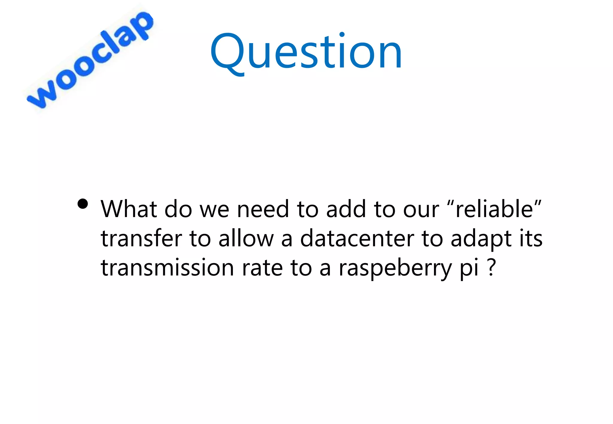 Question
• What do we need to add to our “reliable”
transfer to allow a datacenter to adapt its
transmission rate to a raspeberry pi ?
 