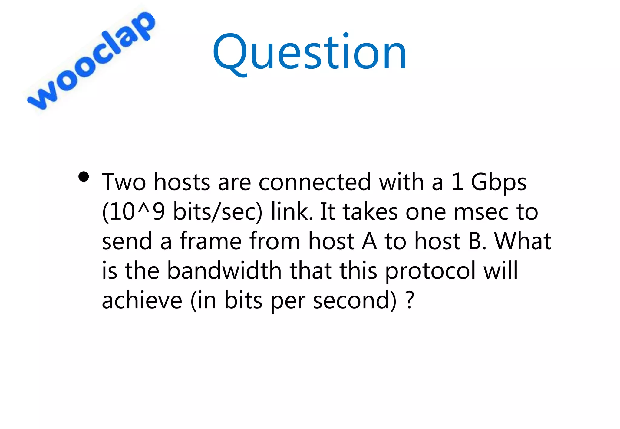 Question
• Two hosts are connected with a 1 Gbps
(10^9 bits/sec) link. It takes one msec to
send a frame from host A to host B. What
is the bandwidth that this protocol will
achieve (in bits per second) ?
 