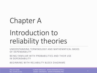 Chapter A
Introduction to
reliability theories
UNDERSTANDING TERMINOLOGY AND MATHEMATICAL BASES
OF DEPENDABILITY
BEING FAMILIAR WITH PROBABILITIES AND THEIR USE
IN DEPENDABILITY
BEGINNING WITH RELIABILITY BLOCK DIAGRAMS
IR & IS © 2018
Rev. 3.0 EN on-line
FLORENT BRISSAUD - WWW.RAMSINDUSTRY.EU
DIDIER TURCINOVIC - WWW.FSTRAINING.PRO
1
 