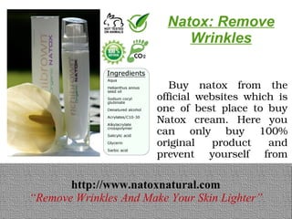 Natox: Remove
                             Wrinkles


                          Buy  natox  from  the 
                        official  websites  which  is 
                        one  of  best  place  to  buy 
                        Natox  cream.  Here  you 
                        can  only  buy  100% 
                        original  product  and 
                        prevent  yourself  from 
                        scam.
       http://www.natoxnatural.com
       http://www.natoxnatural.com
“Remove Wrinkles And Make Your Skin Lighter”
“Remove Wrinkles And Make Your Skin Lighter”
 