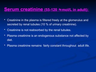 Serum creatinine (55-120 mol/L in adult):
• Creatinine in the plasma is filtered freely at the glomerulus and
secreted by renal tubules (10 % of urinary creatinine).
• Creatinine is not reabsorbed by the renal tubules.
• Plasma creatinine is an endogenous substance not affected by
diet.
• Plasma creatinine remains fairly constant throughout adult life.
 