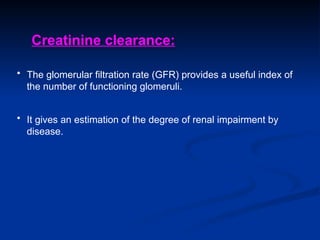 • The glomerular filtration rate (GFR) provides a useful index of
the number of functioning glomeruli.
• It gives an estimation of the degree of renal impairment by
disease.
Creatinine clearance:
 
