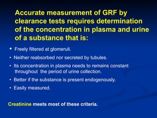 Accurate measurement of GRF by
clearance tests requires determination
of the concentration in plasma and urine
of a substance that is:
• Freely filtered at glomeruli.
• Neither reabsorbed nor secreted by tubules.
• Its concentration in plasma needs to remains constant
throughout the period of urine collection.
• Better if the substance is present endogenously.
• Easily measured.
Creatinine meets most of these criteria.
 