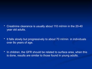 • Creatinine clearance is usually about 110 ml/min in the 20-40
year old adults.
• It falls slowly but progressively to about 70 ml/min in individuals
over 8o years of age.
• In children, the GFR should be related to surface area, when this
is done, results are similar to those found in young adults.
 