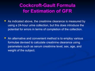 Cockcroft-Gault Formula
for Estimation of GFR
 As indicated above, the creatinine clearance is measured by
using a 24-hour urine collection, but this does introduce the
potential for errors in terms of completion of the collection.
 An alternative and convenient method is to employ various
formulae devised to calculate creatinine clearance using
parameters such as serum creatinine level, sex, age, and
weight of the subject.
 
