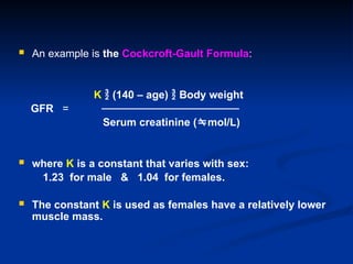  An example is the Cockcroft-Gault Formula:
K  (140 – age)  Body weight
GFR = ──────────────────
Serum creatinine (mol/L)
 where K is a constant that varies with sex:
1.23 for male & 1.04 for females.
 The constant K is used as females have a relatively lower
muscle mass.
 