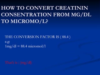 HOW TO CONVERT CREATININ
CONSENTRATION FROM MG/DL
TO MICROMO/L?
THE CONVERSION FACTOR IS ( 88.4 )
e.g:
1mg/dl = 88.4 micromol/l
That’s is : (mg/dl)
 