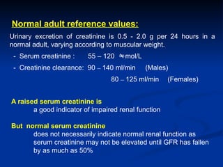 Normal adult reference values:
Urinary excretion of creatinine is 0.5 - 2.0 g per 24 hours in a
normal adult, varying according to muscular weight.
- Serum creatinine : 55 – 120 mol/L
- Creatinine clearance: 90 – 140 ml/min (Males)
80 – 125 ml/min (Females)
A raised serum creatinine is
a good indicator of impaired renal function
But normal serum creatinine
does not necessarily indicate normal renal function as
serum creatinine may not be elevated until GFR has fallen
by as much as 50%
 