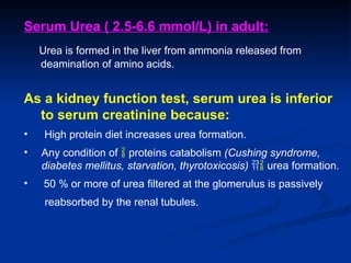 Serum Urea ( 2.5-6.6 mmol/L) in adult:
Urea is formed in the liver from ammonia released from
deamination of amino acids.
As a kidney function test, serum urea is inferior
to serum creatinine because:
• High protein diet increases urea formation.
• Any condition of  proteins catabolism (Cushing syndrome,
diabetes mellitus, starvation, thyrotoxicosis)  urea formation.
• 50 % or more of urea filtered at the glomerulus is passively
reabsorbed by the renal tubules.
 