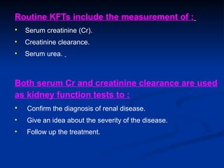 Routine KFTs include the measurement of :
• Serum creatinine (Cr).
• Creatinine clearance.
• Serum urea.
Both serum Cr and creatinine clearance are used
as kidney function tests to :
• Confirm the diagnosis of renal disease.
• Give an idea about the severity of the disease.
• Follow up the treatment.
 