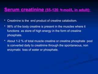 Serum creatinine (55-120 mol/L in adult):
• Creatinine is the end product of creatine catabolism.
• 98% of the body creatine is present in the muscles where it
functions as store of high energy in the form of creatine
phosphate.
• About 1-2 % of total muscle creatine or creatine phosphate pool
is converted daily to creatinine through the spontaneous, non
enzymatic loss of water or phosphate.
 