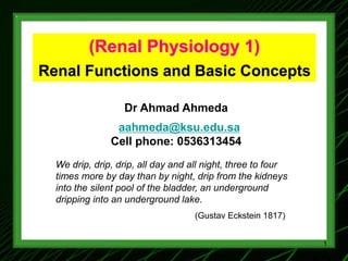 (Renal Physiology 1)
Renal Functions and Basic Concepts
Dr Ahmad Ahmeda
aahmeda@ksu.edu.sa
Cell phone: 0536313454
We drip, drip, drip, all day and all night, three to four
times more by day than by night, drip from the kidneys
into the silent pool of the bladder, an underground
dripping into an underground lake.
(Gustav Eckstein 1817)
1
 