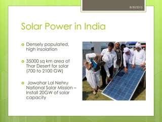 Solar Power in India
8/30/2015
 Densely populated,
high insolation
 35000 sq km area of
Thar Desert for solar
(700 to 2100 GW)
 Jawahar Lal Nehru
National Solar Mission –
Install 20GW of solar
capacity
 