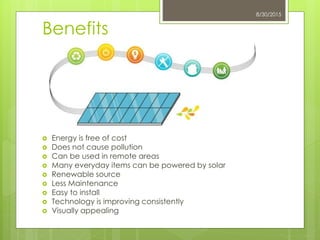 Benefits
 Energy is free of cost
 Does not cause pollution
 Can be used in remote areas
 Many everyday items can be powered by solar
 Renewable source
 Less Maintenance
 Easy to install
 Technology is improving consistently
 Visually appealing
8/30/2015
 