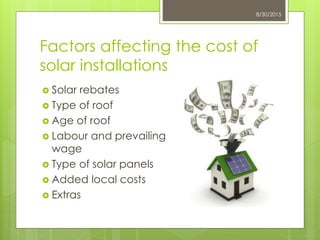 Factors affecting the cost of
solar installations
 Solar rebates
 Type of roof
 Age of roof
 Labour and prevailing
wage
 Type of solar panels
 Added local costs
 Extras
8/30/2015
 