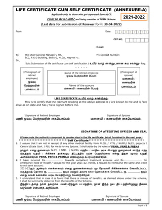 Page 1 of 2
LIFE CERTIFICATE CUM SELF CERTIFICATE (ANNEXURE-A)
Applicable only to those who got separated from NLCIL
Prior to 01.01.2007 and being member of PRMA Scheme.
(Last date for submission of Renewal form: 30-04-2022)
From Date:
CPF NO:
E-mail:
To The Chief General Manager / HR, My Contact Number:
BCC, P.R.O Building, Block-2, NLCIL, Neyveli -1.
Sir,
Sub:Submission of life certificate cum self certification / உயிர் வாழ் சான்றுடனான சுய சான்று– Reg.
* * * * *
LIFE CERTIFICATE (உயிர் வாழ் சான்றிதழ்)
This is to certify that the claimant residing at the above address is / are known to me and is /are
alive as on date and has / have signed before me.
Signature of Retired Employee Signature of Spouse
பணி ஓய்வு ெபற்றவrன் ைகெயாப்பம் மைனவி / கணவrன் ைகெயாப்பம்
SIGNATURE OF ATTESTING OFFICER AND SEAL
(Please note the authority competent to counter sign in the life certificate- detail furnished in the next page)
*******************************Self Certificate***********************************
1. I assure that I am not in receipt of any other medical facility from NLCIL / NTPL / NUPPL/ NLCIL projects /
Central /State Govt. / PSU for me & for my Spouse. I shall abide by the rules of PRMA, PRMI & PRENA
நானும் எனது துைணயும் NLCIL / NTPL / NUPPL/ மத்திய / மாநில அரசு /ெபாதுத் துைறையச் சார்ந்த எந்த
மருத்துவ உதவி / சிகிச்ைச தரக்கூடிய திட்டத்தில் பயன் ெபறவில்ைல என்று இதன் மூலம் உறுதி
அளிக்கின்ேறன். PRMA, PRMI & PRENAன் விதிகளுக்கு கட்டுப்படுகின்ேறன்.
2. I have incurred Rs………………………… towards outpatient treatment expense and Rs………………………… for
emergency need of myself / spouse for the year 2021-22. Hence, I request to reimburse the same and credit
to my bank account.
2021-22ஆம் ஆண்டில் எனக்காகவும் எனது துைணக்காகவும் புற ேநாயாளி சிகிச்ைசக்காக ெசலவிடப்பட்ட
மருத்துவத் ெதாைக ரூ. ............................ ஐயும் மற்றும் அவசர கால ேதைவக்காக ெசலவிட்ட ரூ. ........................ ஐயும்
எனது வங்கி கணக்கில் வரவு ெசய்திடுமாறு ேவண்டுகிேறன்.
3. I understand that in case it is found that there is misuse of benefits, as claimed above under the scheme,
I shall be summarily debarred from the benefits of the Scheme.
இத்திட்டத்ைத நான் தவறாக பயன்படுத்தும் பட்சத்தில், நான் இந்த நல திட்டத்திலிருந்து நீக்கப்
படுேவன் என்பைத அறிேவன்.
Signature of Retired Employee Signature of Spouse
பணி ஓய்வு ெபற்றவrன் ைகெயாப்பம் மைனவி / கணவrன் ைகெயாப்பம்
D D M M Y Y Y Y
2021-2022
(Photograph of
retired
employee)
ஓய்வு
ெபற்றவrன்
புைகப்படம்
(Photograph of
spouse)
மைனவி /
கணவrன்
புைகப்படம்
Name of the spouse
மைனவி / கணவrன் ெபயர்:
Name of the retired employee
ஓய்வு ெபற்றவrன் ெபயர்:
 