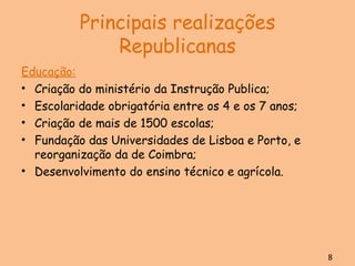 Principais realizações Republicanas Educação: Criação do ministério da Instrução Publica; Escolaridade obrigatória entre os 4 e os 7 anos; Criação de mais de 1500 escolas; Fundação das Universidades de Lisboa e Porto, e reorganização da de Coimbra; Desenvolvimento do ensino técnico e agrícola. 8 