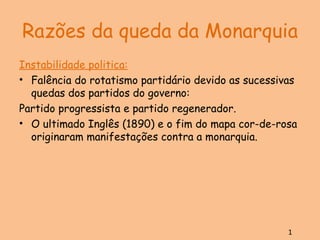Razões da queda da Monarquia Instabilidade politica: Falência do rotatismo partidário devido as sucessivas quedas dos partidos do governo: Partido progressista e partido regenerador. O ultimado Inglês (1890) e o fim do mapa cor-de-rosa originaram manifestações contra a monarquia. 1 