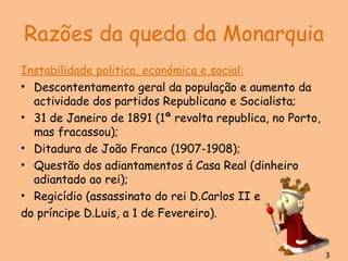 Razões da queda da Monarquia Instabilidade politica, económica e social: Descontentamento geral da população e aumento da actividade dos partidos Republicano e Socialista; 31 de Janeiro de 1891 (1ª revolta republica, no Porto, mas fracassou); Ditadura de João Franco (1907-1908); Questão dos adiantamentos á Casa Real (dinheiro adiantado ao rei); Regicídio (assassinato do rei D.Carlos II e  do príncipe D.Luis, a 1 de Fevereiro). 3 