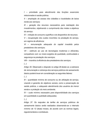 I – prioridade para atendimento das funções essenciais
relacionadas à saúde pública;
II – ampliação do acesso dos cidadãos e localidades de baixa
renda aos serviços;
III – geração dos recursos necessários para realização dos
investimentos, objetivando o cumprimento das metas e objetivos
do serviço;
IV – inibição do consumo supérfluo e do desperdício de recursos;
V – recuperação dos custos incorridos na prestação do serviço,
em regime de eficiência;
VI – remuneração adequada do capital investido pelos
prestadores dos serviços;
VII – estímulo ao uso de tecnologias modernas e eficientes,
compatíveis com os níveis exigidos de qualidade, continuidade e
segurança na prestação dos serviços;
VIII – incentivo à eficiência dos prestadores dos serviços.
(...)
Artigo 30. Observado o disposto no artigo 29 desta Lei, a estrutura
de remuneração e cobrança dos serviços públicos de saneamento
básico poderá levar em consideração os seguintes fatores:
(...)
III – quantidade mínima de consumo ou de utilização do serviço,
visando à garantia de objetivos sociais, como a preservação da
saúde pública, o adequado atendimento dos usuários de menor
renda e a proteção do meio ambiente;
IV – custo mínimo necessário para disponibilidade dos serviços
em quantidade e qualidade adequadas;
(...)
Artigo 37. Os reajustes de tarifas de serviços públicos de
saneamento básico serão realizados observando-se o intervalo
mínimo de 12 (doze) meses, de acordo com as normas legais,
regulamentares e contratuais.
 