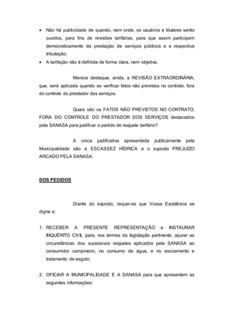  Não há publicidade de quando, nem onde, os usuários e titulares serão
ouvidos, para fins de revisões tarifárias, para que assim participem
democraticamente da prestação de serviços públicos e a respectiva
tributação;
 A tarifação não é definida de forma clara, nem objetiva.
Merece destaque, ainda, a REVISÃO EXTRAORDINÁRIA,
que, será aplicada quando se verificar fatos não previstos no contrato, fora
do controle do prestador dos serviços.
Quais são os FATOS NÃO PREVISTOS NO CONTRATO,
FORA DO CONTROLE DO PRESTADOR DOS SERVIÇOS destacados
pela SANASA para justificar o pedido de reajuste tarifário?
A única justificativa apresentada publicamente pela
Municipalidade são a ESCASSEZ HÍDRICA e o suposto PREJUÍZO
ARCADO PELA SANASA.
DOS PEDIDOS
Diante do exposto, requer-se que Vossa Excelência se
digne a:
1. RECEBER A PRESENTE REPRESENTAÇÃO e INSTAURAR
INQUÉRITO CIVIL para, nos termos da legislação pertinente, apurar as
circunstâncias dos sucessivos reajustes aplicados pela SANASA ao
consumidor campineiro, no consumo de água, e no escoamento e
tratamento de esgoto;
2. OFICIAR A MUNICIPALIDADE E A SANASA para que apresentem as
seguintes informações:
 
