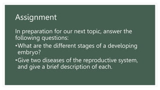 Assignment
In preparation for our next topic, answer the
following questions:
•What are the different stages of a developing
embryo?
•Give two diseases of the reproductive system,
and give a brief description of each.
 