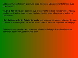 Esta constituição fez com que muita coisa mudasse. Este documento formou duas  grandes leis: A Leis da Família , que declarou que o casamento civil era o único válido, instituiu também o divórcio e tornava mais iguais os direitos entre o homem e a mulher no  Casamento. Lei da Separação do Estado da Igreja , que expulsou as ordens religiosas do país, proibiu o ensino religioso nas escola e nacionalizou todas as propriedades da igreja. Estas duas leis contribuíram para que a influência da igreja diminuísse bastante,  Tornando assim Portugal num país laico. 