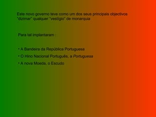 Este novo governo teve como um dos seus principais objectivos “dizimar” qualquer “vestígio” de monarquia Para tal implantaram : A Bandeira da República Portuguesa O Hino Nacional Português, a  Portuguesa A nova Moeda, o Escudo 