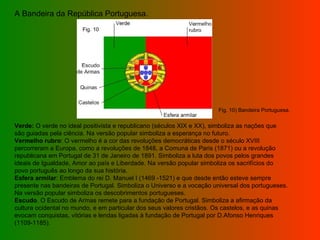 A Bandeira da República Portuguesa.  Verde:  O verde no ideal positivista e republicano (séculos XIX e XX), simboliza as nações que são guiadas pela ciência. Na versão popular simboliza a esperança no futuro. Vermelho rubro : O vermelho é a cor das revoluções democráticas desde o século XVIII percorreram a Europa, como a revoluções de 1848, a Comuna de Paris (1871) ou a revolução republicana em Portugal de 31 de Janeiro de 1891. Simboliza a luta dos povos pelos grandes ideais de Igualdade, Amor ao país e Liberdade. Na versão popular simboliza os sacrifícios do povo português ao longo da sua história. Esfera armilar : Emblema do rei D. Manuel I (1469 -1521) e que desde então esteve sempre presente nas bandeiras de Portugal. Simboliza o Universo e a vocação universal dos portugueses. Na versão popular simboliza os descobrimentos portugueses. Escudo . O Escudo de Armas remete para a fundação de Portugal. Simboliza a afirmação da cultura ocidental no mundo, e em particular dos seus valores cristãos. Os castelos, e as quinas evocam conquistas, vitórias e lendas ligadas à fundação de Portugal por D.Afonso Henriques (1109-1185).   Fig. 10 Fig. 10) Bandeira Portuguesa. 