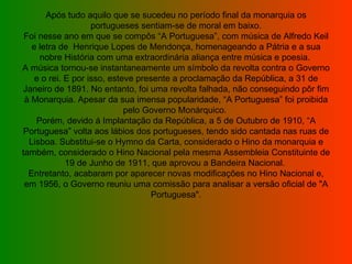 Após tudo aquilo que se sucedeu no período final da monarquia os portugueses sentiam-se de moral em baixo. Foi nesse ano em que se compôs “A Portuguesa”, com música de Alfredo Keil e letra de  Henrique Lopes de Mendonça, homenageando a Pátria e a sua nobre História com uma extraordinária aliança entre música e poesia.  A música tornou-se instantaneamente um símbolo da revolta contra o Governo e o rei. E por isso, esteve presente a proclamação da República, a 31 de Janeiro de 1891. No entanto, foi uma revolta falhada, não conseguindo pôr fim à Monarquia. Apesar da sua imensa popularidade, “A Portuguesa” foi proibida pelo Governo Monárquico.  Porém, devido á Implantação da República, a 5 de Outubro de 1910, “A Portuguesa” volta aos lábios dos portugueses, tendo sido cantada nas ruas de Lisboa. Substitui-se o Hymno da Carta, considerado o Hino da monarquia e também, considerado o Hino Nacional pela mesma Assembleia Constituinte de 19 de Junho de 1911, que aprovou a Bandeira Nacional.  Entretanto, acabaram por aparecer novas modificações no Hino Nacional e, em 1956, o Governo reuniu uma comissão para analisar a versão oficial de "A Portuguesa". 