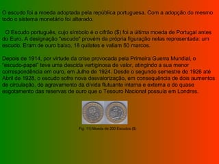 O escudo foi a moeda adoptada pela república portuguesa. Com a adopção do mesmo todo o sistema monetário foi alterado.      O Escudo português, cujo símbolo é o cifrão ($) foi a última moeda de Portugal antes do Euro. A designação "escudo" provém da própria figuração nelas representada: um escudo. Eram de ouro baixo, 18 quilates e valiam 50 marcos.    Depois de 1914, por virtude da crise provocada pela Primeira Guerra Mundial, o “escudo-papel” teve uma descida vertiginosa de valor, atingindo a sua menor correspondência em ouro, em Julho de 1924. Desde o segundo semestre de 1926 até Abril de 1928, o escudo sofre nova desvalorização, em consequência de dois aumentos de circulação, do agravamento da dívida flutuante interna e externa e do quase esgotamento das reservas de ouro que o Tesouro Nacional possuía em Londres.  Fig. 11) Moeda de 200 Escudos ($) 