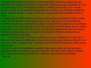 A situação da mulher portuguesa, condicionada pelos costumes e pelas leis, era idêntica à das mulheres da Europa, procurando melhorar as suas condições de vida.  Em pleno século XIX, a situação da mulher na família era precária. Só o marido exerce o poder, tendo autoridade para maltratar a mulher, que lhe deve obediência. Só ao chefe de família, ou seja, ao homem, compete exercer autoridade sobre os filhos.  O Código Civil de 1867 melhora um pouco este quadro ao conceder à mãe o poder sobre os filhos quase em equivalência com o pai, mas tudo o resto permanece.  A mulher casada não pode assumir qualquer compromisso ao exercer uma profissão e, no caso de ter uma ocupação fora do lar, não lhe é permitido dispor do seu salário.  Os protestos femininos são numerosos, corroboradas pelas ideias dos movimentos feministas, ideias essas que circularam em grupos de reflexão constituídos por algumas mulheres instruídas.               A lei eleitoral de 1911 dava o direito ao voto aos cidadãos com mais de 21 anos que não fossem analfabetos. O que nunca passou pela cabeça do Governo foi que uma mulher ousasse votar. O primeiro voto feminino Português foi obtido nesse mesmo ano.    Em 1913, esta lei foi modificada, deixando claro que o direito ao voto pertencia exclusivamente aos cidadãos do sexo masculino. Só mais tarde, durante o Estado Novo, esse direito seria concedido ás mulheres, embora de forma limitada.               Com os 