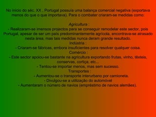 No início do séc. XX , Portugal possuía uma balança comercial negativa (exportava menos do que o que importava). Para o combater criaram-se medidas como:        Agricultura  : - Realizaram-se imensos projectos para se conseguir remodelar este sector, pois Portugal, apesar de ser um país predominantemente agrícola, encontrava-se atrasado nesta área, mas tais medidas nunca deram grande resultado. Indústria : - Criaram-se fábricas, embora insuficientes para resolver qualquer coisa.   Comércio : - Este sector apoiou-se bastante na agricultura exportando frutas, vinho, têxteis, conservas, cortiça, etc... - Tentou-se importar menos, mas sem sucesso.     Transportes :        - Aumentou-se o transporte interurbano por camioneta. - Divulgou-se a utilização do automóvel - Aumentaram o número de navios (empréstimo de navios alemães).  