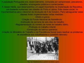 A população Portuguesa era, essencialmente, composta por camponeses, pescadores, artesãos, empregados públicos e comerciantes.  A classe média, que desempenhou um papel importante na implantação da Republica, era bastante numerosa nas cidades do Porto e Lisboa. Esta classe social, foi importantíssima para o decorrer da revolução de 5 de Outubro. Para salvaguardar estas classes foram implementadas certas medidas :  -Direito à greve; -Criação do Fundo Nacional de Assistência;  -Instituição da semana de seis dias de trabalho -Regulamentação do número de horas de trabalho diário;  -Proibição do trabalho infantil; -Construção de bairros operários; -Criação do Ministério do Trabalho e da Previdência Social (para resolver os problemas de assistência aos trabalhadores e questões laborais) Fig. 12) Trabalhadores a usufruir do direito à greve  