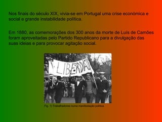 Nos finais do século XIX, vivia-se em Portugal uma crise económica e social e grande instabilidade política. Em 1880, as comemorações dos 300 anos da morte de Luís de Camões foram aproveitadas pelo Partido Republicano para a divulgação das suas ideias e para provocar agitação social. Fig. 1) Trabalhadores numa manifestação política 