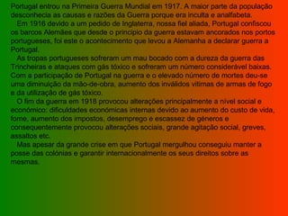 Portugal entrou na Primeira Guerra Mundial em 1917. A maior parte da população desconhecia as causas e razões da Guerra porque era inculta e analfabeta.    Em 1916 devido a um pedido de Inglaterra, nossa fiel aliada, Portugal confiscou os barcos Alemães que desde o principio da guerra estavam ancorados nos portos portugueses, foi este o acontecimento que levou a Alemanha a declarar guerra a Portugal.    As tropas portugueses sofreram um mau bocado com a dureza da guerra das Trincheiras e ataques com gás tóxico e sofreram um número considerável baixas. Com a participação de Portugal na guerra e o elevado número de mortes deu-se uma diminuição da mão-de-obra, aumento dos inválidos vitimas de armas de fogo e da utilização de gás tóxico.    O fim da guerra em 1918 provocou alterações principalmente a nível social e económico: dificuldades económicas internas devido ao aumento do custo de vida, fome, aumento dos impostos, desemprego e escassez de géneros e consequentemente provocou alterações sociais, grande agitação social, greves, assaltos etc.     Mas apesar da grande crise em que Portugal mergulhou conseguiu manter a posse das colónias e garantir internacionalmente os seus direitos sobre as mesmas.  