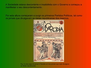 A Sociedade estava descontente e insatisfeita com o Governo e começou a manifestar o seu descontentamento. Por esta altura começaram a surgir os primeiros Partidos Políticos, tal como os jornais que divulgavam as ideias republicanas dos mesmos. Fig. 2) uma capa do jornal  A Paródia  um dos jorneis que mais divulgava as ideias republicanas 