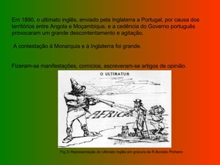 Em 1890, o ultimato inglês, enviado pela Inglaterra a Portugal, por causa dos territórios entre Angola e Moçambique, e a cedência do Governo português provocaram um grande descontentamento e agitação. A contestação à Monarquia e à Inglaterra foi grande. Fizeram-se manifestações, comícios, escreveram-se artigos de opinião.  Fig.3) Representação do Ultimato Inglês em gravura de R.Bordalo Pinheiro 