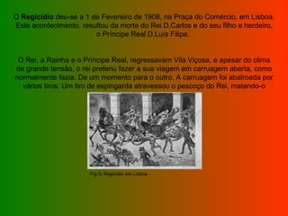 O  Regicídio  deu-se a 1 de Fevereiro de 1908, na Praça do Comércio, em Lisboa.  Este acontecimento, resultou da morte do Rei D.Carlos e do seu filho e herdeiro, o Príncipe Real D.Luís Filipe.        O Rei, a Rainha e o Príncipe Real, regressavam Vila Viçosa, e apesar do clima de grande tensão, o rei preferiu fazer a sua viagem em carruagem aberta, como normalmente fazia. De um momento para o outro, A carruagem foi abalroada por vários tiros. Um tiro de espingarda atravessou o pescoço do Rei, matando-o imediatamente.  Fig.5) Regicídio em Lisboa. 