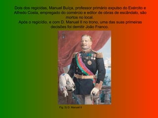 Dois dos regicidas, Manuel Buíça, professor primário expulso do Exército e Alfredo Costa, empregado do comércio e editor de obras de escândalo, são mortos no local.  Após o regicídio, e com D. Manuel II no trono, uma das suas primeiras decisões foi demitir João Franco.  Fig. 5) D. Manuel II 
