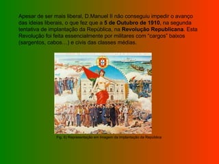 Apesar de ser mais liberal, D.Manuel II não conseguiu impedir o avanço das ideias liberais, o que fez que a  5 de Outubro de 1910 , na segunda tentativa de implantação da República, na  Revolução Republicana . Esta Revolução foi feita essencialmente por militares com “cargos” baixos (sargentos, cabos…) e civis das classes médias. Fig. 6) Representação em Imagem da Implantação da República  