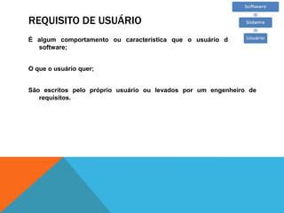REQUISITO DE USUÁRIO
É algum comportamento ou característica que o usuário deseja do
software;
O que o usuário quer;
São escritos pelo próprio usuário ou levados por um engenheiro de
requisitos.
 