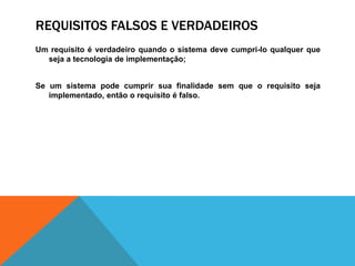 REQUISITOS FALSOS E VERDADEIROS
Um requisito é verdadeiro quando o sistema deve cumpri-lo qualquer que
seja a tecnologia de implementação;
Se um sistema pode cumprir sua finalidade sem que o requisito seja
implementado, então o requisito é falso.
 