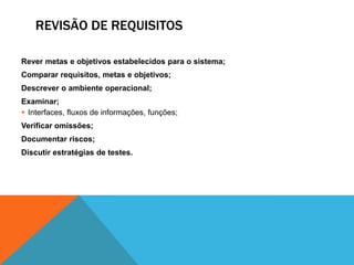 REVISÃO DE REQUISITOS
Rever metas e objetivos estabelecidos para o sistema;
Comparar requisitos, metas e objetivos;
Descrever o ambiente operacional;
Examinar;
 Interfaces, fluxos de informações, funções;
Verificar omissões;
Documentar riscos;
Discutir estratégias de testes.
 