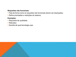 Requisitos não funcionais:
 Fala da forma como os requisitos não funcionais devem ser alcançados;
 Define prioridades e restrições do sistema;
Exemplos:
 Requisitos de qualidade;
 Robustez;
 Escolha de qual tecnologia usar.
 