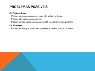 PROBLEMAS POSSÍVEIS
Os Stakeholders
 Podem saber o que querem, mais não sabem articular;
 Podem não saber o que querem;
 Podem pensar saber o que querem até receberem o que pediram;
Os Analistas
 Podem pensar que entendem o problema melhor que os usuários.
 
