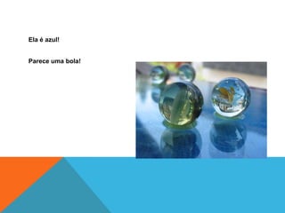 Ela é azul!
Parece uma bola!
 