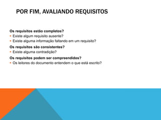 POR FIM, AVALIANDO REQUISITOS
Os requisitos estão completos?
 Existe algum requisito ausente?
 Existe alguma informação faltando em um requisito?
Os requisitos são consistentes?
 Existe alguma contradição?
Os requisitos podem ser compreendidos?
 Os leitores do documento entendem o que está escrito?
 